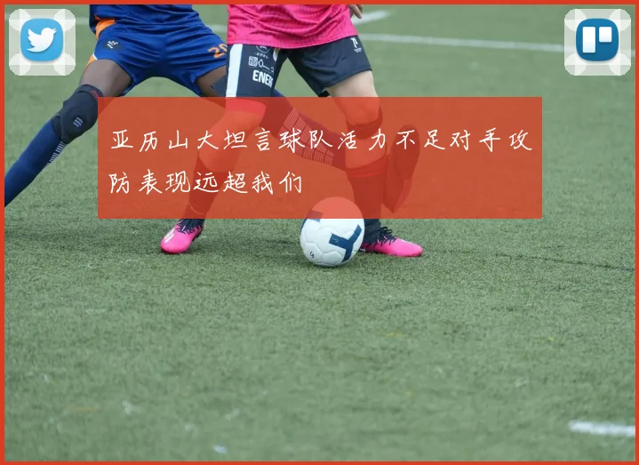 亚历山大坦言球队活力不足对手攻防表现远超我们