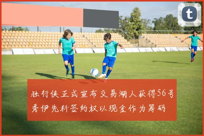 独行侠正式宣布交易湖人获得56号秀伊先科签约权以现金作为筹码