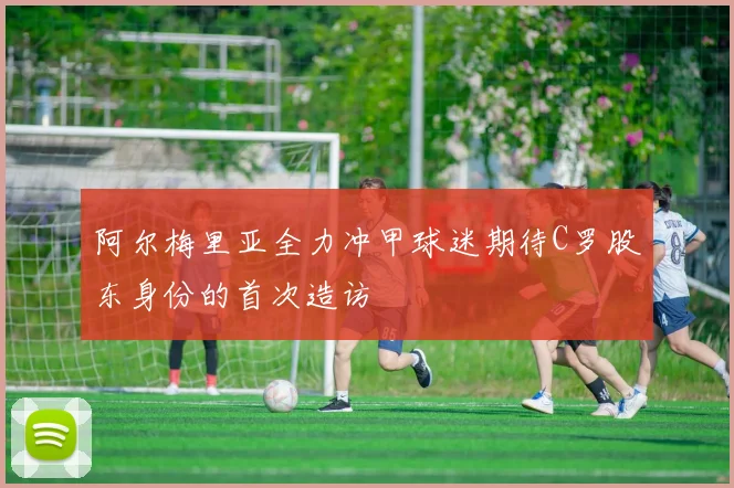阿尔梅里亚全力冲甲球迷期待C罗股东身份的首次造访
