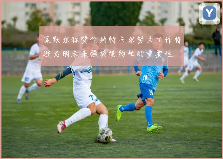 莱默尔称赞伦纳特卡尔努力工作将迎光明未来强调续约帕的重要性