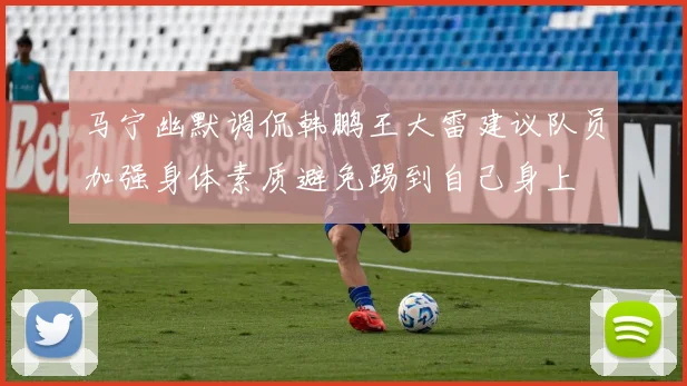 马宁幽默调侃韩鹏王大雷建议队员加强身体素质避免踢到自己身上