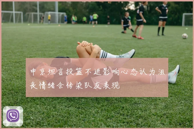 申京坦言投篮不进影响心态认为沮丧情绪会传染队友表现