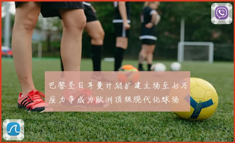 巴黎圣日耳曼计划扩建主场至七万座力争成为欧洲顶级现代化球场