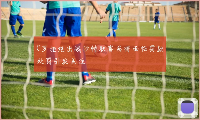 C罗拒绝出战沙特联赛或将面临罚款处罚引发关注