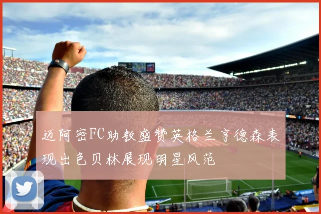 迈阿密FC助教盛赞英格兰亨德森表现出色贝林展现明星风范