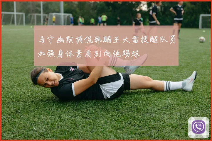 马宁幽默调侃韩鹏王大雷提醒队员加强身体素质别向他踢球