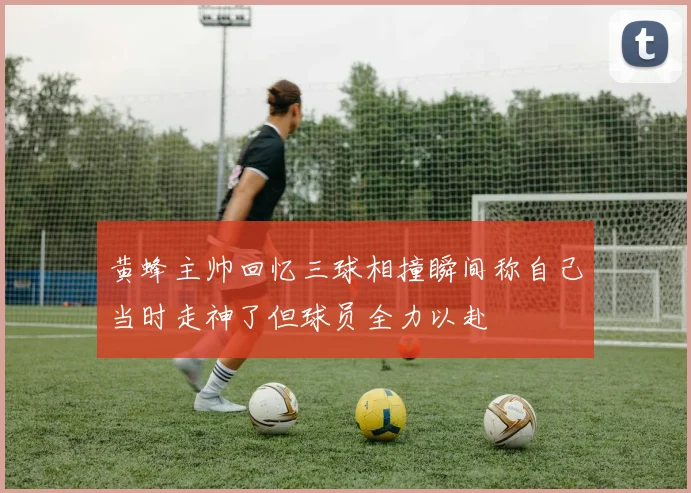 黄蜂主帅回忆三球相撞瞬间称自己当时走神了但球员全力以赴