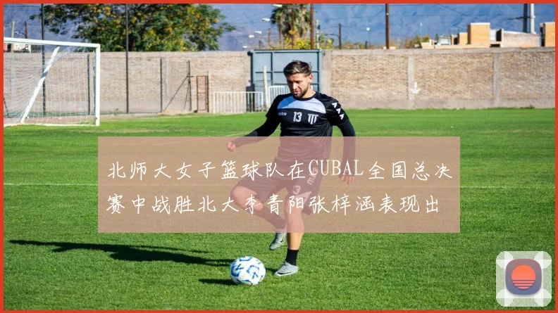 北师大女子篮球队在CUBAL全国总决赛中战胜北大李青阳张梓涵表现出色助力胜利