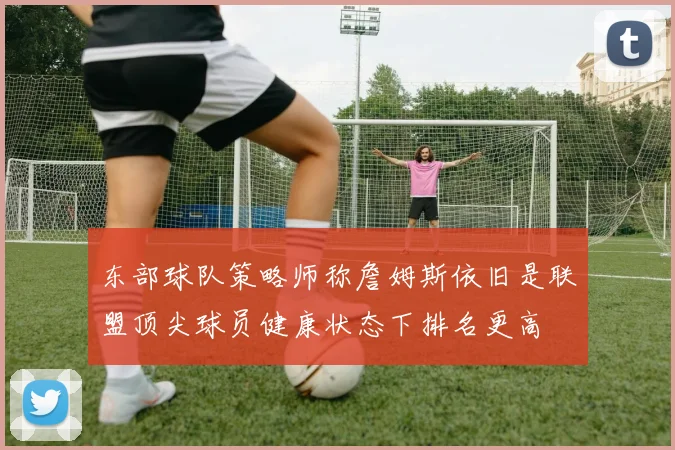东部球队策略师称詹姆斯依旧是联盟顶尖球员健康状态下排名更高