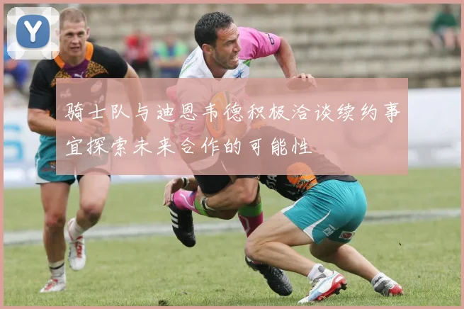 骑士队与迪恩韦德积极洽谈续约事宜探索未来合作的可能性