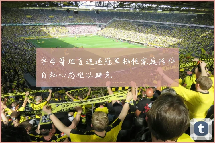 字母哥坦言追逐冠军牺牲家庭陪伴自私心态难以避免