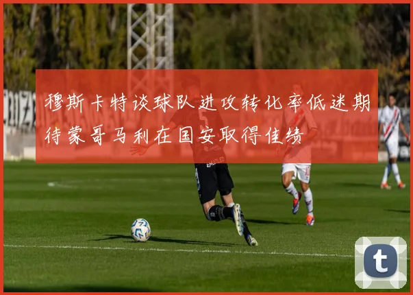穆斯卡特谈球队进攻转化率低迷期待蒙哥马利在国安取得佳绩