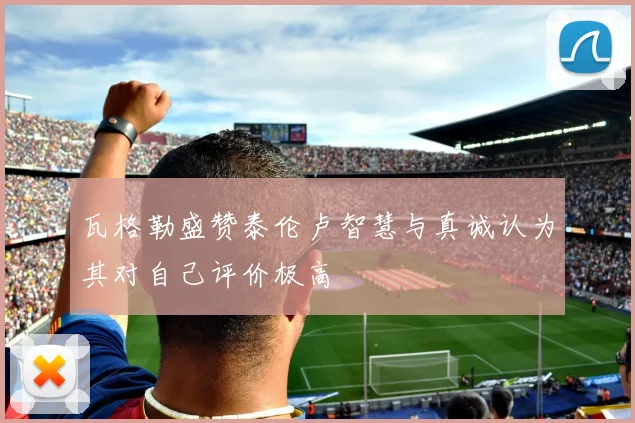 瓦格勒盛赞泰伦卢智慧与真诚认为其对自己评价极高