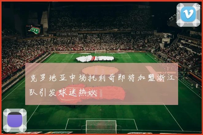克罗地亚中场托利奇即将加盟浙江队引发球迷热议