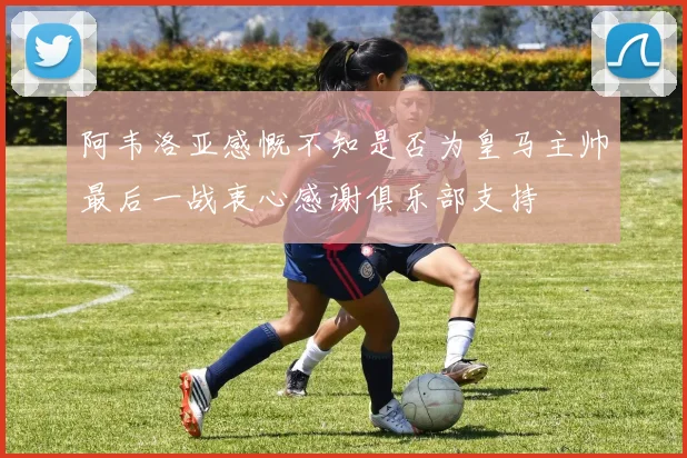 阿韦洛亚感慨不知是否为皇马主帅最后一战衷心感谢俱乐部支持