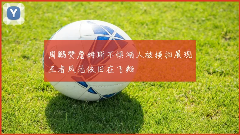 周鹏赞詹姆斯不惧湖人被横扫展现王者风范依旧在飞翔
