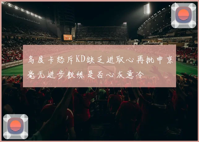 乌度卡怒斥KD缺乏进取心再批申京毫无进步教练是否心灰意冷