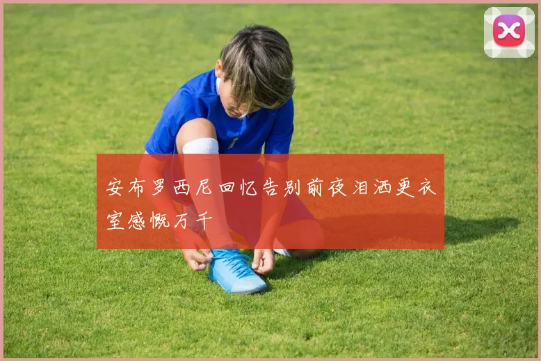 安布罗西尼回忆告别前夜泪洒更衣室感慨万千