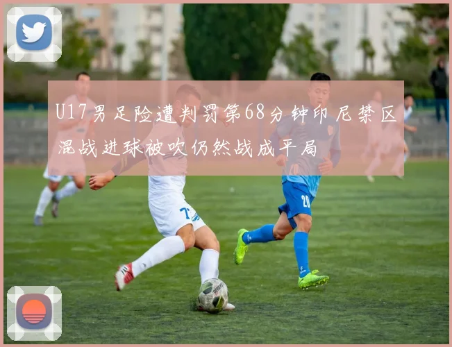 U17男足险遭判罚第68分钟印尼禁区混战进球被吹仍然战成平局
