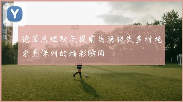 德国总理默茨提前离场错失多特绝杀圣保利的精彩瞬间